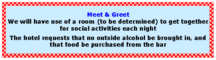 Text Box: Meet & GreetWe will have use of a room (to be determined) to get together for social activities each nightThe hotel requests that no outside alcohol be brought in, and that food be purchased from the bar