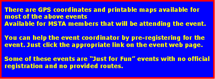 Text Box: There are GPS coordinates and printable maps available for most of the above events for MSTA members that will be attending the event.You can help the event coordinator by pre-registering for the event. Just click the appropriate link on the event web page.Some of these events are “Just for Fun” events with no official registration and no provided routes.